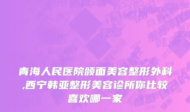 青海人民医院颌面美容整形外科,西宁韩亚整形美容诊所你比较喜欢哪一家