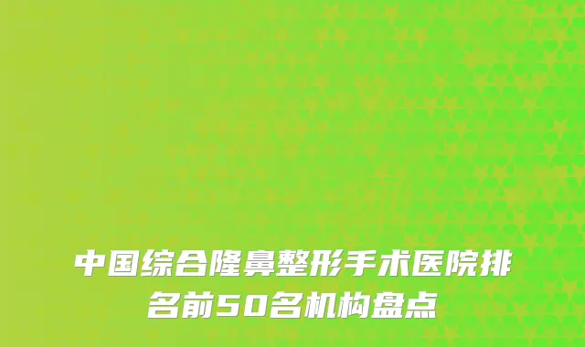中国综合隆鼻整形手术医院排名前50名机构盘点