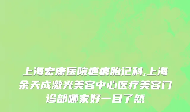 上海宏康医院疤痕胎记科,上海余天成激光美容中心医疗美容门诊部哪家好一目了然