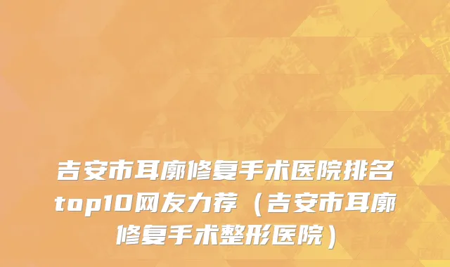 吉安市耳廓修复手术医院排名top10网友力荐（吉安市耳廓修复手术整形医院）