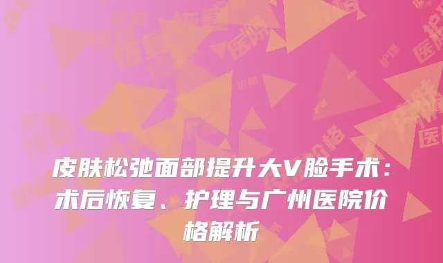 皮肤松弛面部提升大V脸手术：术后恢复、护理与广州医院价格解析
