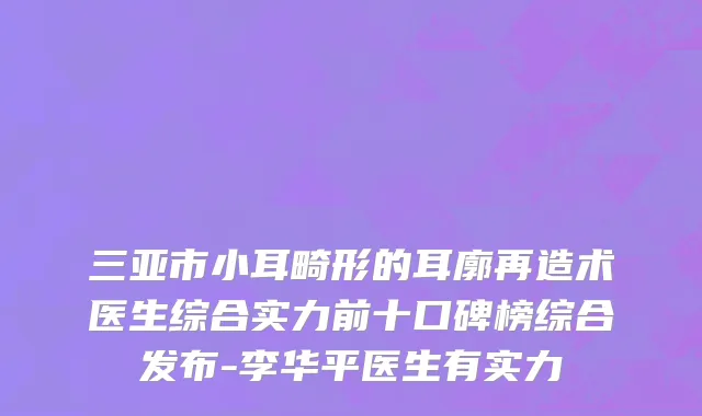 三亚市小耳畸形的耳廓再造术医生综合实力前十口碑榜综合发布-李华平医生有实力
