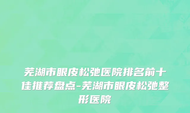 芜湖市眼皮松弛医院排名前十佳推荐盘点-芜湖市眼皮松弛整形医院