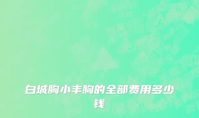 白城胸小丰胸的全部费用多少钱
