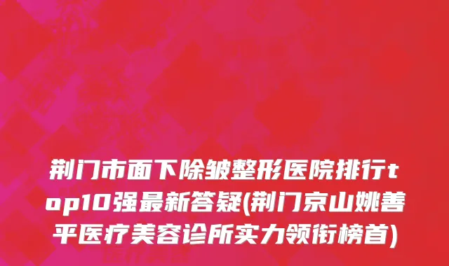 荆门市面下除皱整形医院排行top10强最新答疑(荆门京山姚善平医疗美容诊所实力领衔榜首)