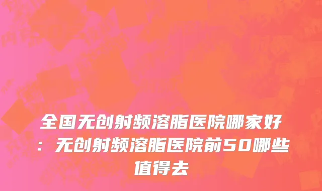 全国无创射频溶脂医院哪家好：无创射频溶脂医院前50哪些值得去