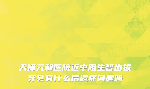 天津元和医院近中阻生智齿拔牙会有什么后遗症问题吗