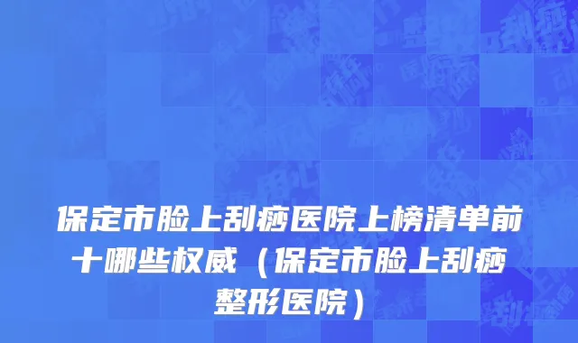 保定市脸上刮痧医院上榜清单前十哪些权威（保定市脸上刮痧整形医院）