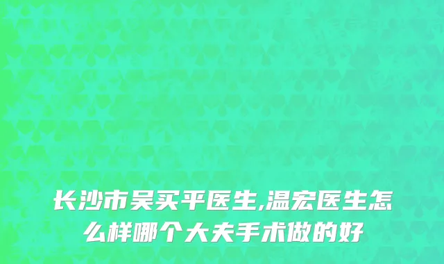 长沙市吴买平医生,温宏医生怎么样哪个大夫手术做的好