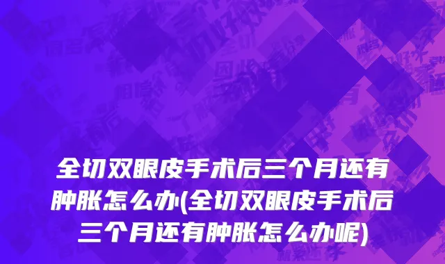 全切双眼皮手术后三个月还有肿胀怎么办(全切双眼皮手术后三个月还有肿胀怎么办呢)
