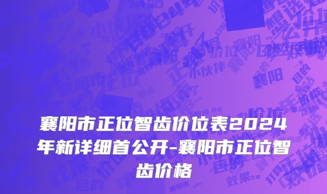襄阳市正位智齿价位表2024年新详细首公开-襄阳市正位智齿价格