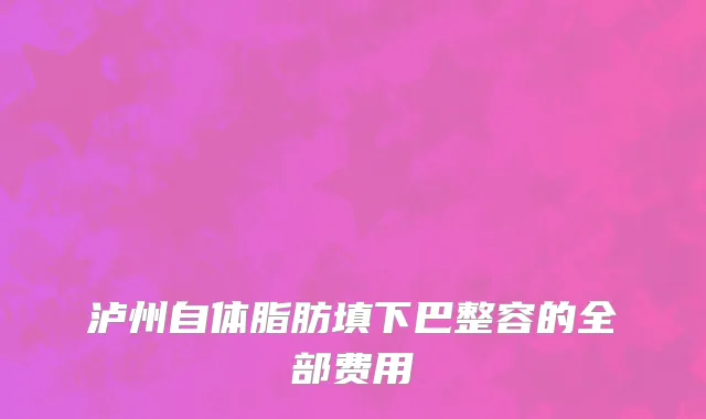 泸州自体脂肪填下巴整容的全部费用