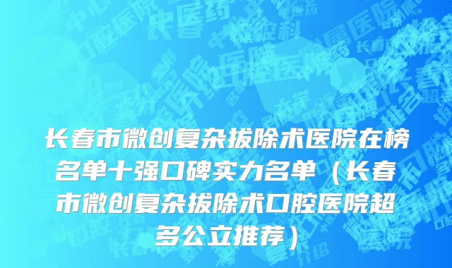 长春市微创复杂拔除术医院在榜名单十强口碑实力名单（长春市微创复杂拔除术口腔医院超多公立推荐）