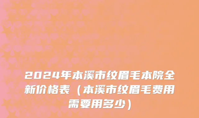 2024年本溪市纹眉毛本院全新价格表（本溪市纹眉毛费用需要用多少）