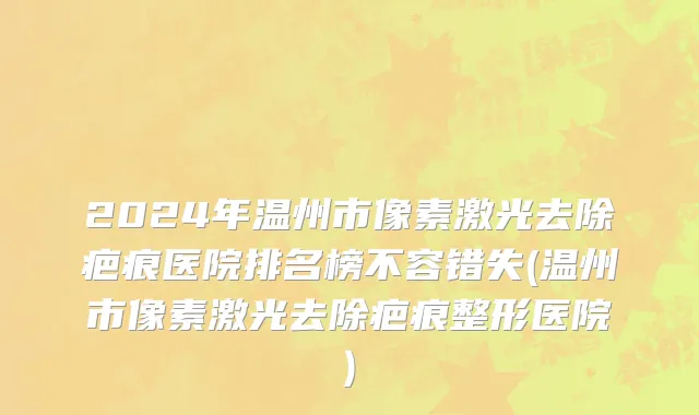 2024年温州市像素激光去除疤痕医院排名榜不容错失(温州市像素激光去除疤痕整形医院)