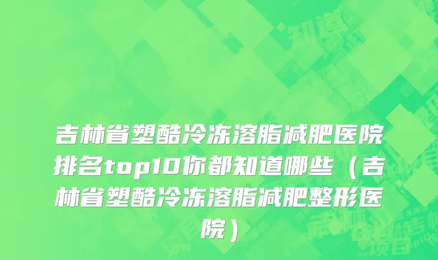 吉林省塑酷冷冻溶脂减肥医院排名top10你都知道哪些（吉林省塑酷冷冻溶脂减肥整形医院）