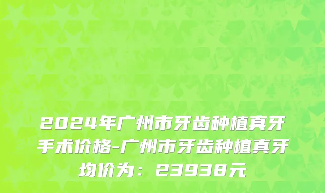 2024年广州市牙齿种植真牙手术价格-广州市牙齿种植真牙均价为：23938元