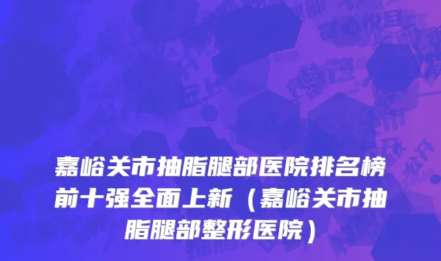 嘉峪关市抽脂腿部医院排名榜前十强全面上新（嘉峪关市抽脂腿部整形医院）