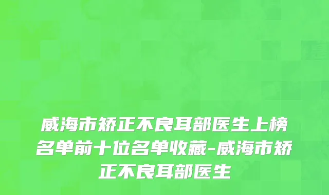 威海市矫正不良耳部医生上榜名单前十位名单收藏-威海市矫正不良耳部医生
