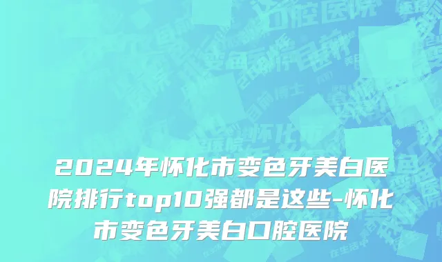 2024年怀化市变色牙美白医院排行top10强都是这些-怀化市变色牙美白口腔医院