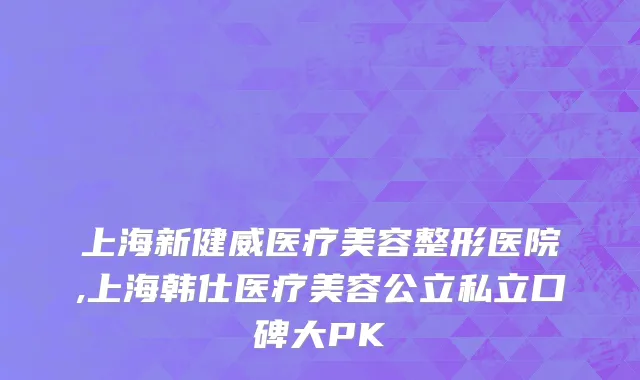 上海新健威医疗美容整形医院,上海韩仕医疗美容公立私立口碑大PK
