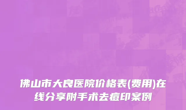 佛山市大良医院价格表(费用)在线分享附手术去痘印案例