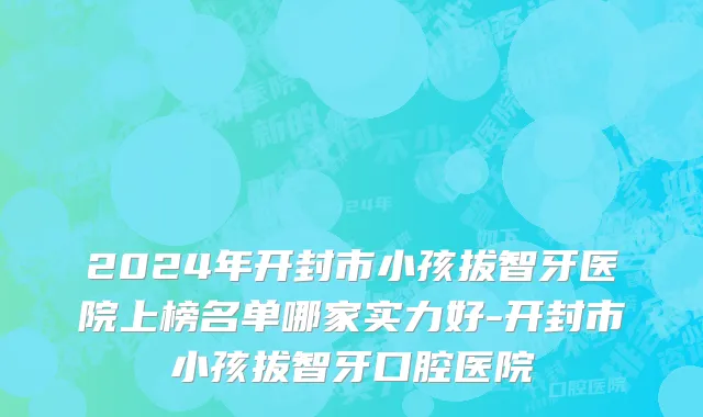 2024年开封市小孩拔智牙医院上榜名单哪家实力好-开封市小孩拔智牙口腔医院