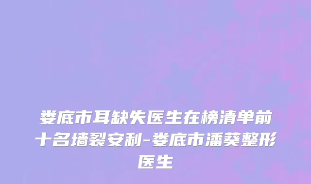 娄底市耳缺失医生在榜清单前十名墙裂安利-娄底市潘葵整形医生