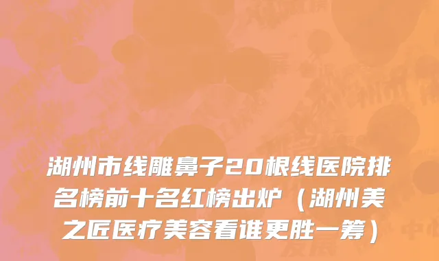 湖州市线雕鼻子20根线医院排名榜前十名红榜出炉（湖州美之匠医疗美容看谁更胜一筹）
