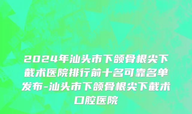 2024年汕头市下颌骨根尖下截术医院排行前十名可靠名单发布-汕头市下颌骨根尖下截术口腔医院