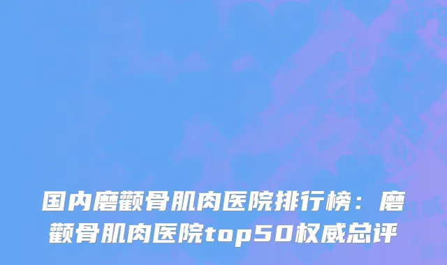 国内磨颧骨肌肉医院排行榜：磨颧骨肌肉医院top50权威总评