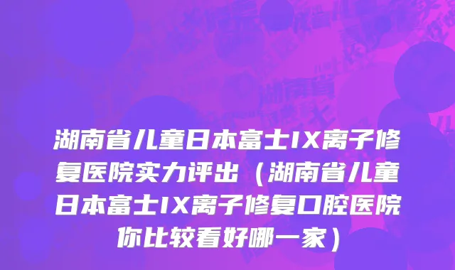 湖南省儿童日本富士IX离子修复医院实力评出（湖南省儿童日本富士IX离子修复口腔医院你比较看好哪一家）
