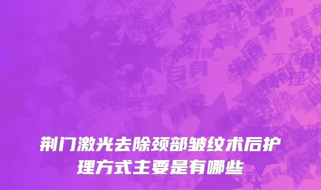 荆门激光去除颈部皱纹术后护理方式主要是有哪些