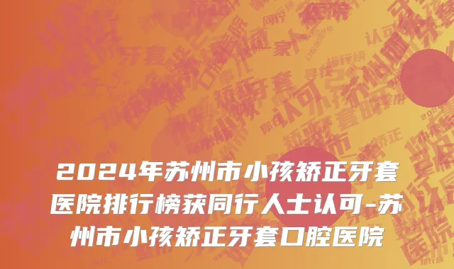 2024年苏州市小孩矫正牙套医院排行榜获同行人士认可-苏州市小孩矫正牙套口腔医院