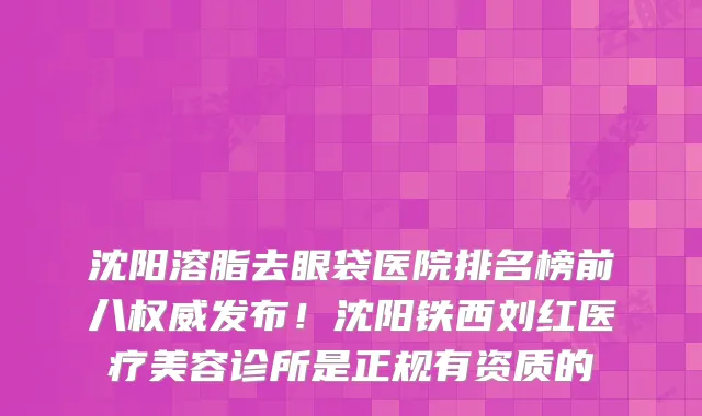 沈阳溶脂去眼袋医院排名榜前八权威发布!沈阳铁西刘红医疗美容诊所是正规有资质的