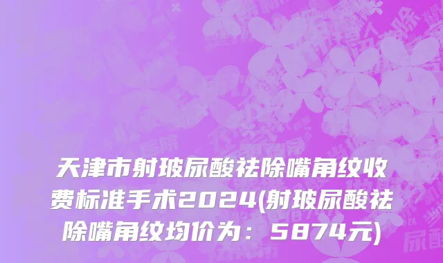 天津市射玻尿酸祛除嘴角纹收费标准手术2024(射玻尿酸祛除嘴角纹均价为：5874元)