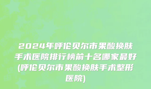 2024年呼伦贝尔市果酸换肤手术医院排行榜前十名哪家最好(呼伦贝尔市果酸换肤手术整形医院)