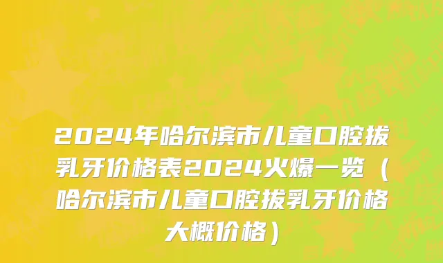 2024年哈尔滨市儿童口腔拔乳牙价格表2024火爆一览（哈尔滨市儿童口腔拔乳牙价格大概价格）