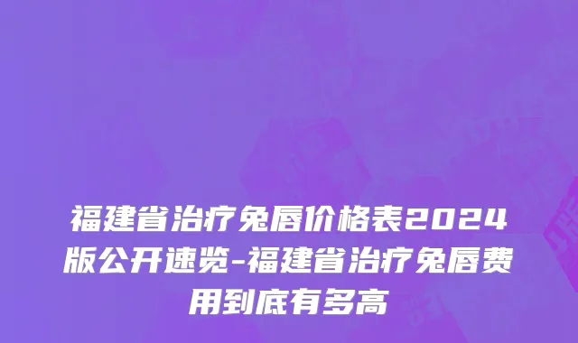 福建省治疗兔唇价格表2024版公开速览-福建省治疗兔唇费用到底有多高