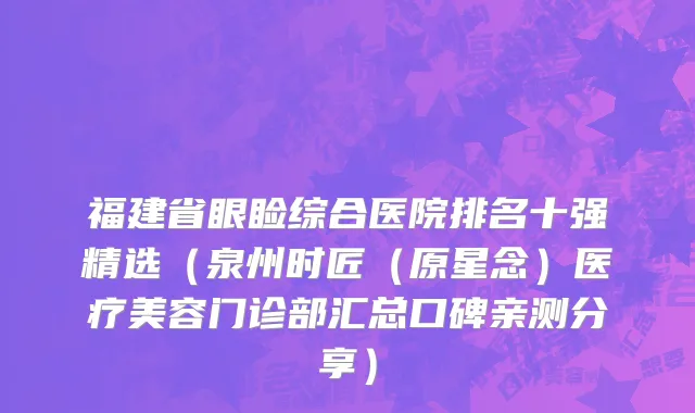 福建省眼睑综合医院排名十强精选（泉州时匠（原星念）医疗美容门诊部汇总口碑亲测分享）