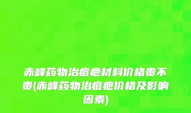 赤峰药物治痘疤材料价格贵不贵(赤峰药物治痘疤价格及影响因素)