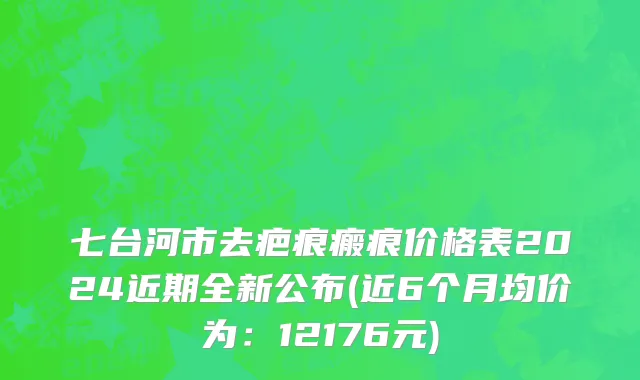 七台河市去疤痕瘢痕价格表2024近期全新公布(近6个月均价为：12176元)
