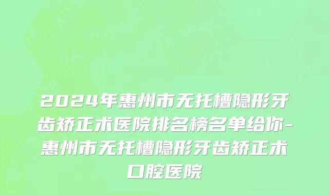 2024年惠州市无托槽隐形牙齿矫正术医院排名榜名单给你-惠州市无托槽隐形牙齿矫正术口腔医院