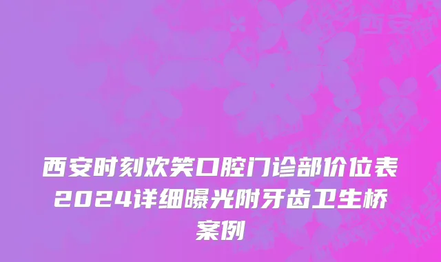 西安时刻欢笑口腔门诊部价位表2024详细曝光附牙齿卫生桥案例