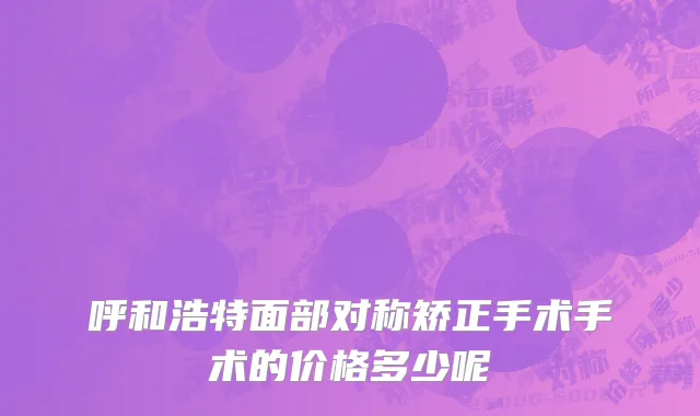 呼和浩特面部对称矫正手术手术的价格多少呢