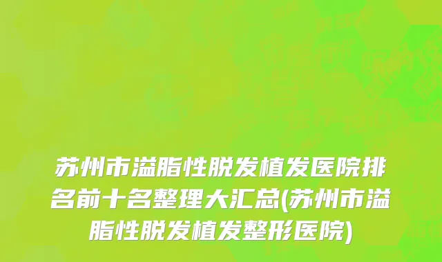 苏州市溢脂性脱发植发医院排名前十名整理大汇总(苏州市溢脂性脱发植发整形医院)