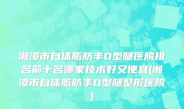 湘潭市自体脂肪丰O型腿医院排名前十名哪家技术好又便宜(湘潭市自体脂肪丰O型腿整形医院)