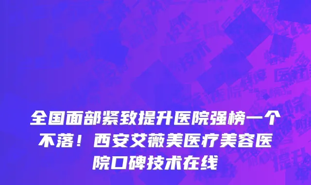 全国面部紧致提升医院强榜一个不落!西安艾薇美医疗美容医院口碑技术在线
