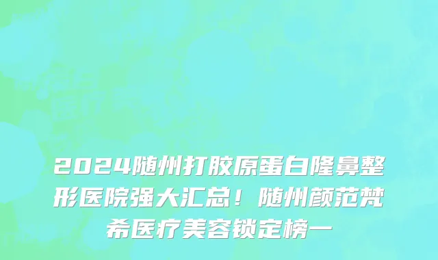 2024随州打胶原蛋白隆鼻整形医院强大汇总!随州颜范梵希医疗美容锁定榜一