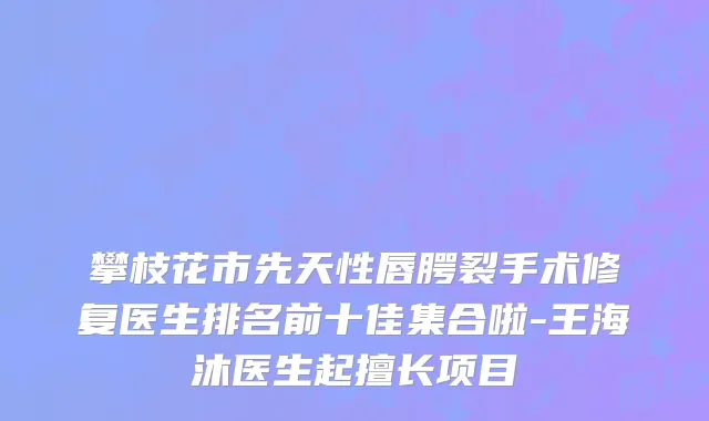 攀枝花市先天性唇腭裂手术修复医生排名前十佳集合啦-王海沐医生起擅长项目